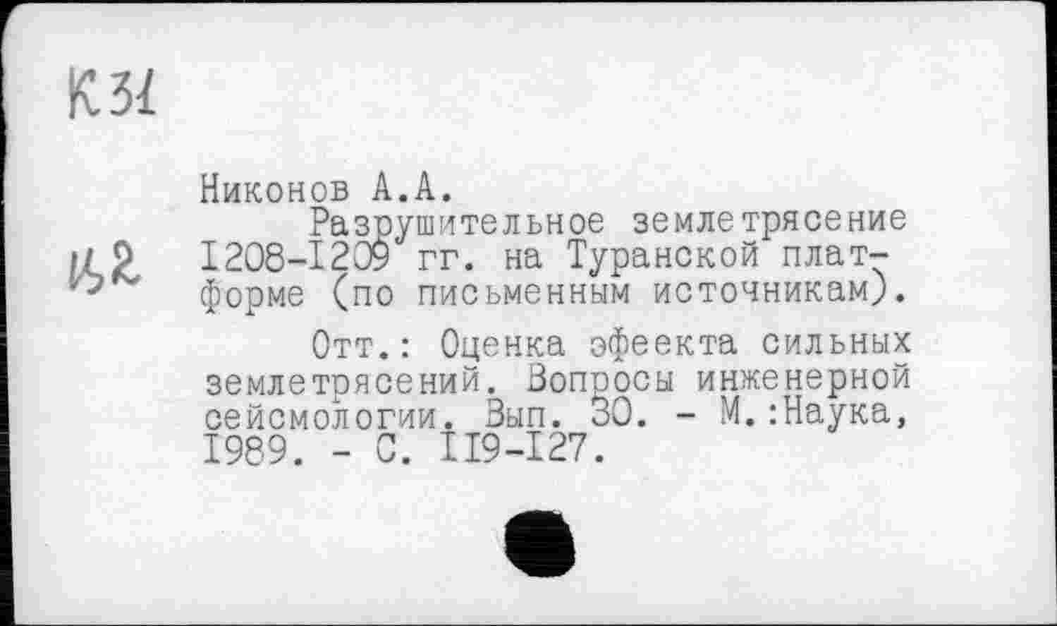 ﻿КЗ!
№
Никонов А.А.
Разрушительное землетрясение 1208-1209 гг. на Туранской платформе (по письменным источникам).
Отт.: Оценка эфеекта сильных землетрясений. Вопросы инженерной сейсмологии. Вып. 30. - М.:Наука, 1989. - 0. II9-I27.